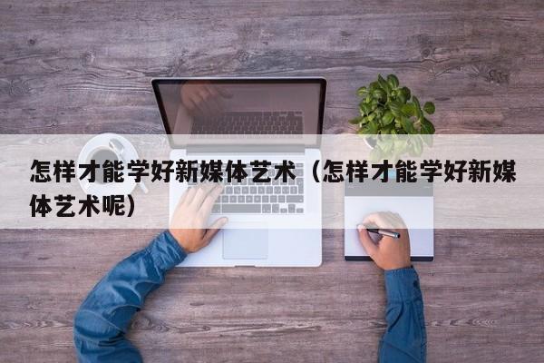 怎样才能学好新媒体艺术（怎样才能学好新媒体艺术呢）