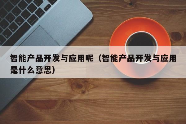 智能产品开发与应用呢（智能产品开发与应用是什么意思）