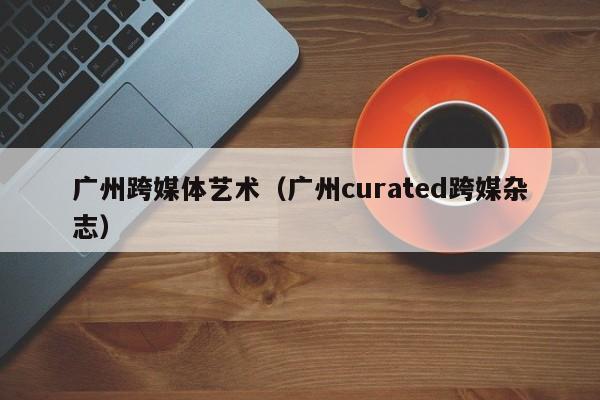 广州跨媒体艺术（广州curated跨媒杂志）
