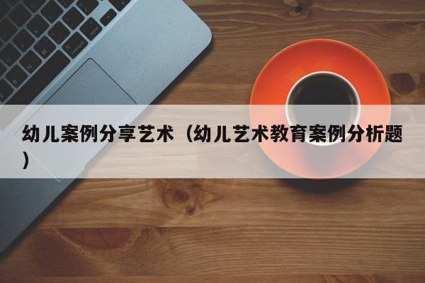 幼儿案例分享艺术（幼儿艺术教育案例分析题）