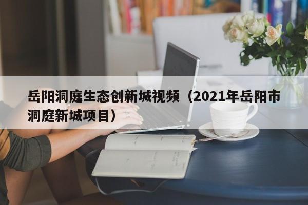 岳阳洞庭生态创新城视频（2021年岳阳市洞庭新城项目）