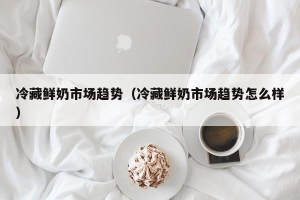 冷藏鲜奶市场趋势（冷藏鲜奶市场趋势怎么样）