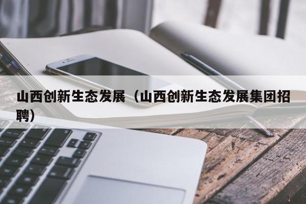 山西创新生态发展（山西创新生态发展集团招聘）