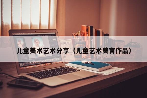 儿童美术艺术分享（儿童艺术美育作品）