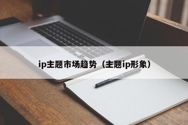 ip主题市场趋势（主题ip形象）