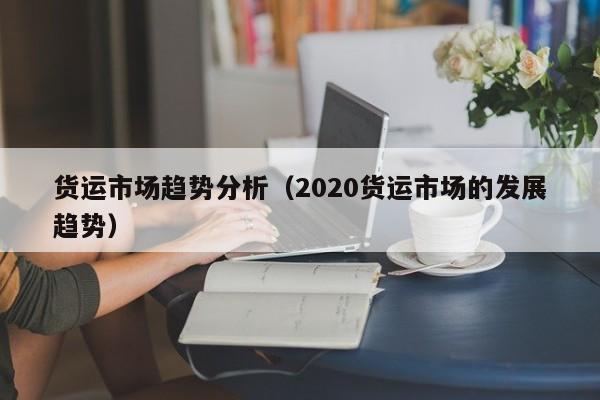 货运市场趋势分析（2020货运市场的发展趋势）